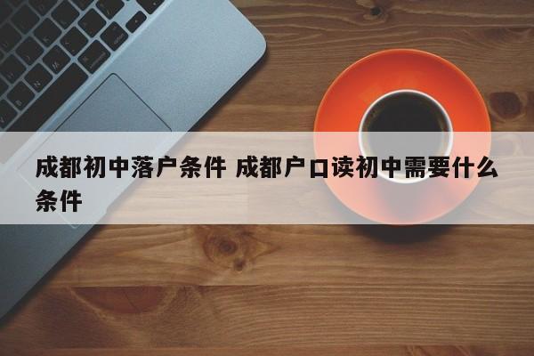 成都初中落户条件 成都户口读初中需要什么条件 成都初中落户条件 成都户口读初中需要什么条件