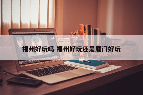 福州好玩吗 福州好玩还是厦门好玩 福州好玩吗 福州好玩还是厦门好玩