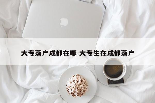 大专落户成都在哪 大专生在成都落户 大专落户成都在哪 大专生在成都落户