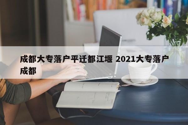 成都大专落户平迁都江堰 2021大专落户成都 成都大专落户平迁都江堰 2021大专落户成都