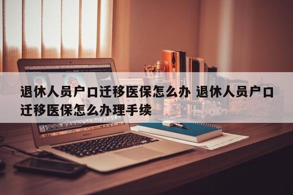 退休人员户口迁移医保怎么办 退休人员户口迁移医保怎么办理手续 退休人员户口迁移医保怎么办 退休人员户口迁移医保怎么办理手续