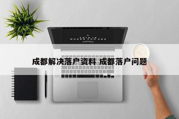 成都解决落户资料 成都落户问题