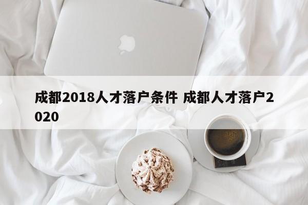 成都2018人才落户条件 成都人才落户2020 成都2018人才落户条件 成都人才落户2020