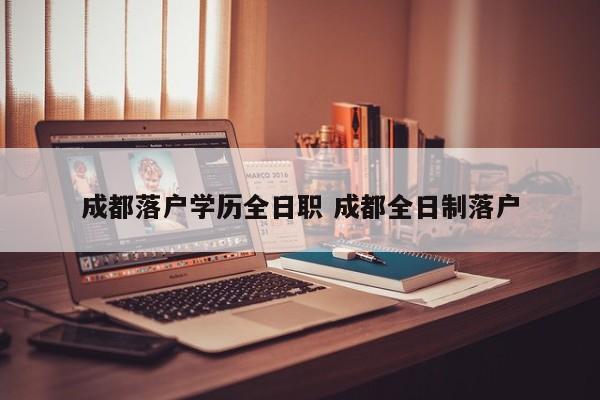 成都落户学历全日职 成都全日制落户 成都落户学历全日职 成都全日制落户