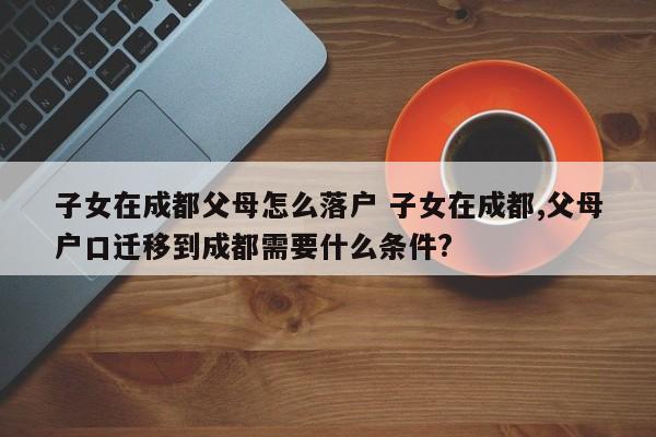 子女在成都父母怎么落户 子女在成都,父母户口迁移到成都需要什么条件? 子女在成都父母怎么落户 子女在成都,父母户口迁移到成都需要什么条件?
