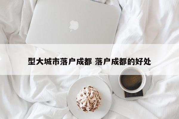 型大城市落户成都 落户成都的好处 型大城市落户成都 落户成都的好处