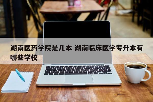 湖南医药学院是几本 湖南临床医学专升本有哪些学校