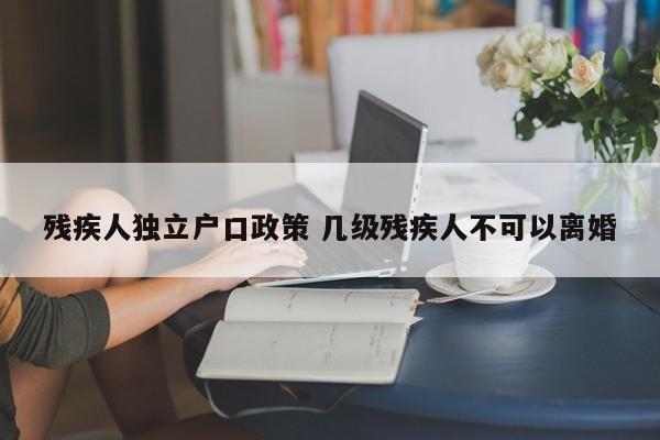残疾人独立户口政策 几级残疾人不可以离婚 残疾人独立户口政策 几级残疾人不可以离婚