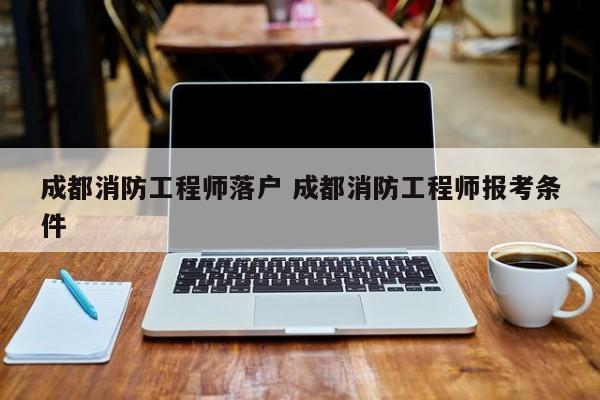 成都消防工程师落户 成都消防工程师报考条件 成都消防工程师落户 成都消防工程师报考条件