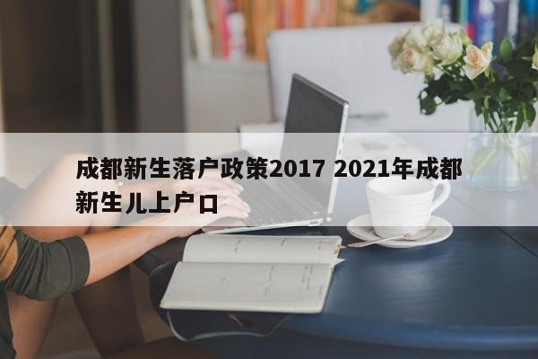成都新生落户政策2017 2021年成都新生儿上户口 成都新生落户政策2017 2021年成都新生儿上户口