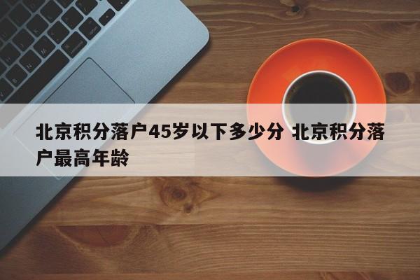 北京积分落户45岁以下多少分 北京积分落户最高年龄 北京积分落户45岁以下多少分 北京积分落户最高年龄