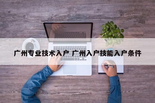 广州专业技术入户 广州入户技能入户条件 广州专业技术入户 广州入户技能入户条件