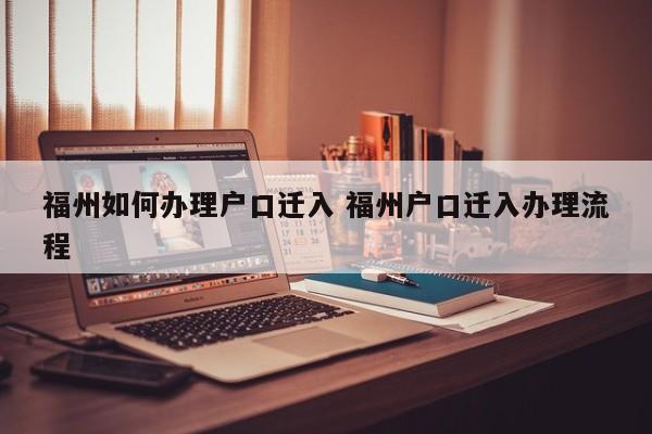 福州如何办理户口迁入 福州户口迁入办理流程 福州如何办理户口迁入 福州户口迁入办理流程