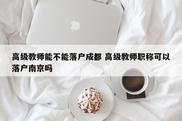 高级教师能不能落户成都 高级教师职称可以落户南京吗 高级教师能不能落户成都 高级教师职称可以落户南京吗