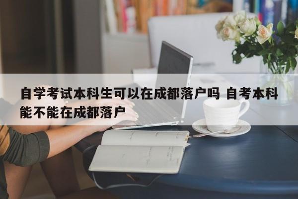 自学考试本科生可以在成都落户吗 自考本科能不能在成都落户 自学考试本科生可以在成都落户吗 自考本科能不能在成都落户