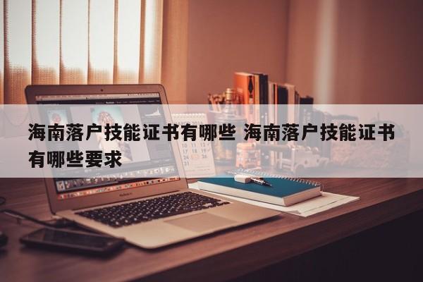 海南落户技能证书有哪些 海南落户技能证书有哪些要求 海南落户技能证书有哪些 海南落户技能证书有哪些要求
