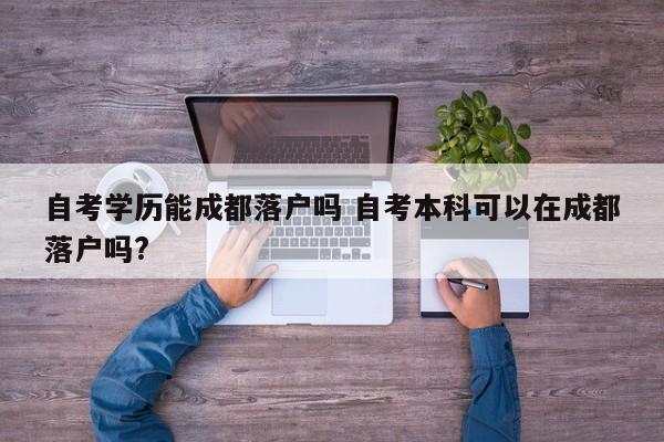 自考学历能成都落户吗 自考本科可以在成都落户吗? 自考学历能成都落户吗 自考本科可以在成都落户吗?