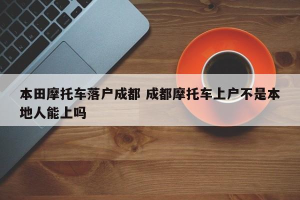 本田摩托车落户成都 成都摩托车上户不是本地人能上吗 本田摩托车落户成都 成都摩托车上户不是本地人能上吗