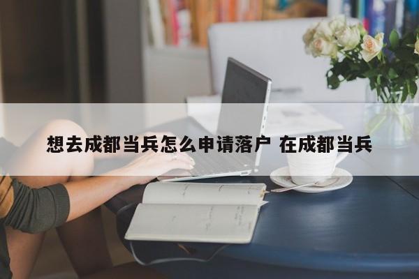想去成都当兵怎么申请落户 在成都当兵 想去成都当兵怎么申请落户 在成都当兵
