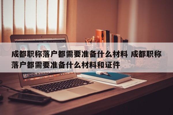 成都职称落户都需要准备什么材料 成都职称落户都需要准备什么材料和证件 成都职称落户都需要准备什么材料 成都职称落户都需要准备什么材料和证件