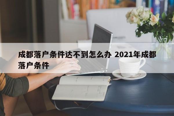 成都落户条件达不到怎么办 2021年成都落户条件 成都落户条件达不到怎么办 2021年成都落户条件