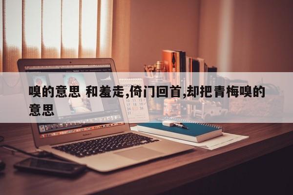 嗅的意思 和羞走,倚门回首,却把青梅嗅的意思 嗅的意思 和羞走,倚门回首,却把青梅嗅的意思