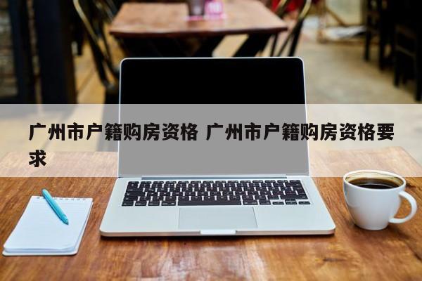 广州市户籍购房资格 广州市户籍购房资格要求 广州市户籍购房资格 广州市户籍购房资格要求