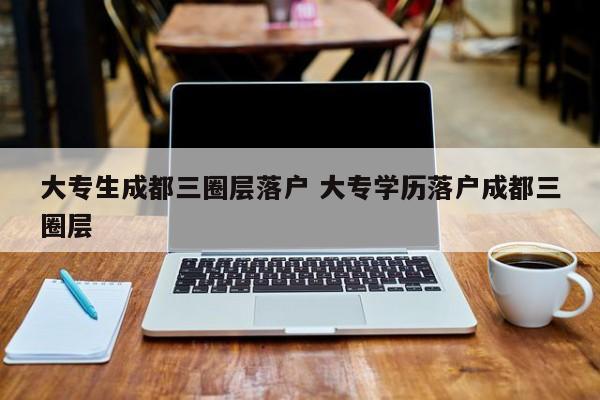 大专生成都三圈层落户 大专学历落户成都三圈层 大专生成都三圈层落户 大专学历落户成都三圈层