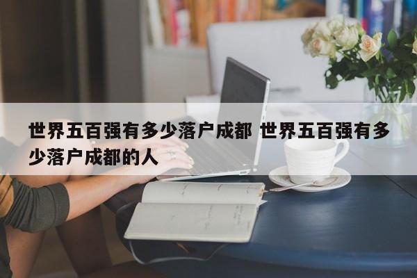 世界五百强有多少落户成都 世界五百强有多少落户成都的人 世界五百强有多少落户成都 世界五百强有多少落户成都的人