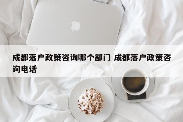 成都落户政策咨询哪个部门 成都落户政策咨询电话 成都落户政策咨询哪个部门 成都落户政策咨询电话
