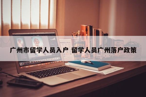 广州市留学人员入户 留学人员广州落户政策 广州市留学人员入户 留学人员广州落户政策