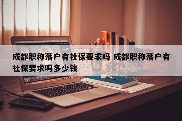 成都职称落户有社保要求吗 成都职称落户有社保要求吗多少钱