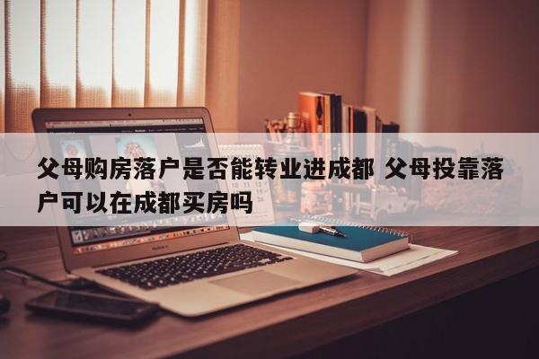 父母购房落户是否能转业进成都 父母投靠落户可以在成都买房吗 父母购房落户是否能转业进成都 父母投靠落户可以在成都买房吗