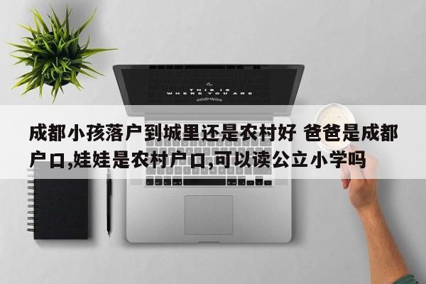 成都小孩落户到城里还是农村好 爸爸是成都户口,娃娃是农村户口,可以读公立小学吗 成都小孩落户到城里还是农村好 爸爸是成都户口,娃娃是农村户口,可以读公立小学吗