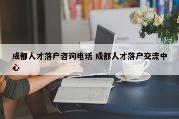 成都人才落户咨询电话 成都人才落户交流中心 成都人才落户咨询电话 成都人才落户交流中心