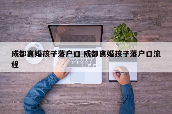 成都离婚孩子落户口 成都离婚孩子落户口流程 成都离婚孩子落户口 成都离婚孩子落户口流程