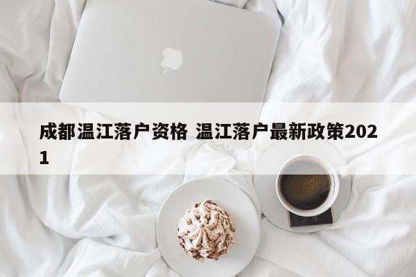 成都温江落户资格 温江落户最新政策2021 成都温江落户资格 温江落户最新政策2021