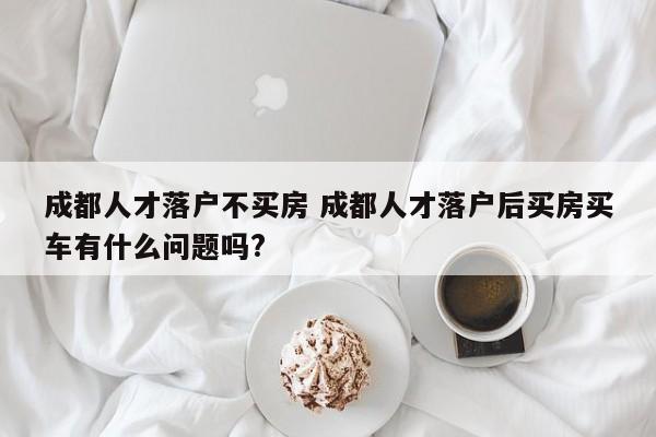 成都人才落户不买房 成都人才落户后买房买车有什么问题吗? 成都人才落户不买房 成都人才落户后买房买车有什么问题吗?