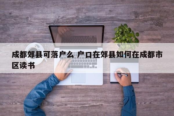 成都郊县可落户么 户口在郊县如何在成都市区读书 成都郊县可落户么 户口在郊县如何在成都市区读书