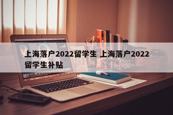 上海落户2022留学生 上海落户2022留学生补贴 上海落户2022留学生 上海落户2022留学生补贴