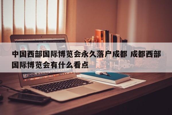 中国西部国际博览会永久落户成都 成都西部国际博览会有什么看点 中国西部国际博览会永久落户成都 成都西部国际博览会有什么看点