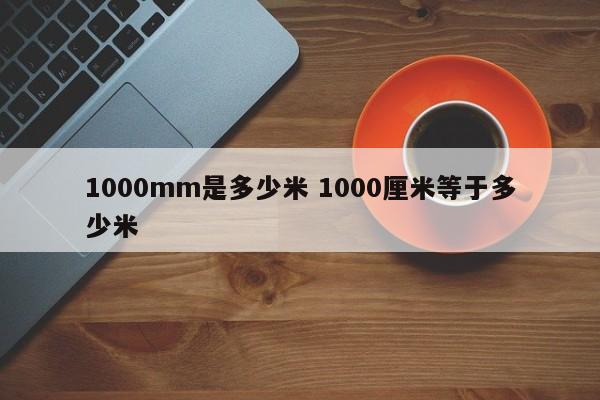1000mm是多少米 1000厘米等于多少米 1000mm是多少米 1000厘米等于多少米
