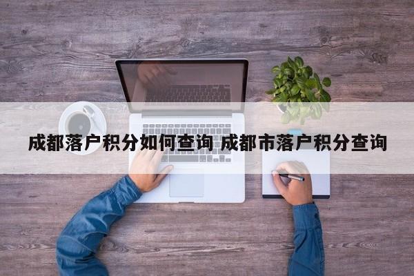 成都落户积分如何查询 成都市落户积分查询 成都落户积分如何查询 成都市落户积分查询