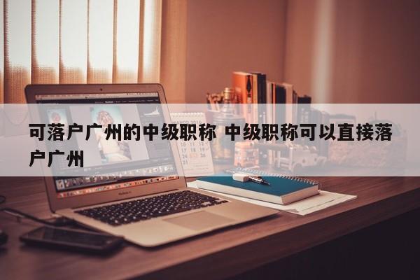 可落户广州的中级职称 中级职称可以直接落户广州 可落户广州的中级职称 中级职称可以直接落户广州
