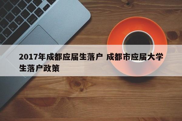 2017年成都应届生落户 成都市应届大学生落户政策 2017年成都应届生落户 成都市应届大学生落户政策