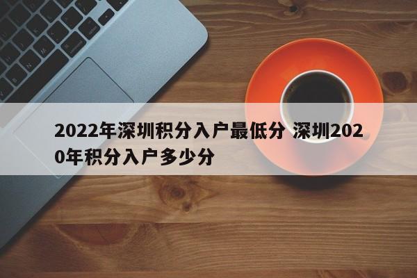 2022年深圳积分入户最低分 深圳2020年积分入户多少分 2022年深圳积分入户最低分 深圳2020年积分入户多少分