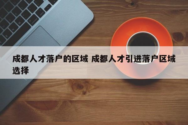 成都人才落户的区域 成都人才引进落户区域选择 成都人才落户的区域 成都人才引进落户区域选择