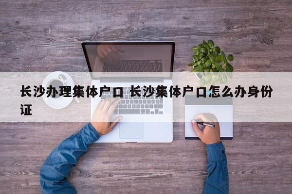 长沙办理集体户口 长沙集体户口怎么办身份证 长沙办理集体户口 长沙集体户口怎么办身份证