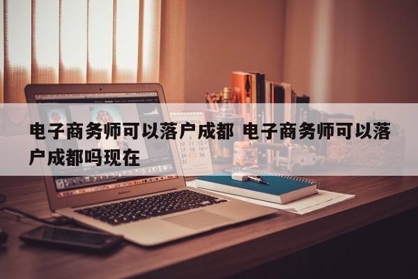 电子商务师可以落户成都 电子商务师可以落户成都吗现在 电子商务师可以落户成都 电子商务师可以落户成都吗现在