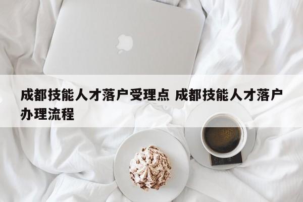成都技能人才落户受理点 成都技能人才落户办理流程 成都技能人才落户受理点 成都技能人才落户办理流程
